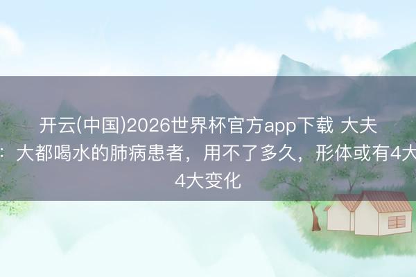 开云(中国)2026世界杯官方app下载 大夫发现:大都喝水的肺病患者,用不了多久,形体或有4大变化