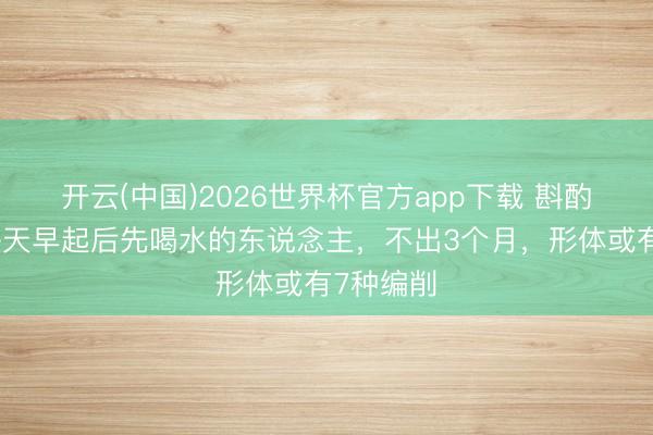 开云(中国)2026世界杯官方app下载 斟酌发现：每天早起后先喝水的东说念主，不出3个月，形体或有7种编削