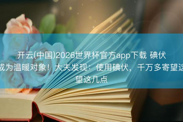 开云(中国)2026世界杯官方app下载 碘伏再次成为温暖对象！大夫发现：使用碘伏，千万多寄望这几点