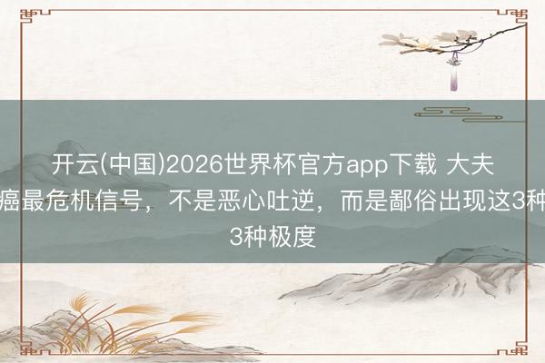 开云(中国)2026世界杯官方app下载 大夫：胃癌最危机信号，不是恶心吐逆，而是鄙俗出现这3种极度