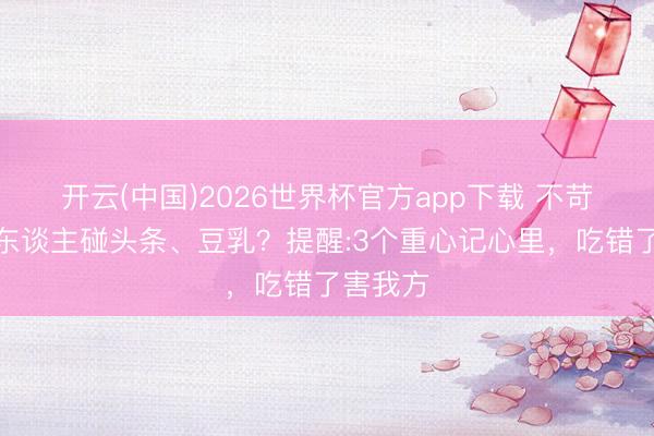 开云(中国)2026世界杯官方app下载 不苛刻老年东谈主碰头条、豆乳？提醒:3个重心记心里，吃错了害我方