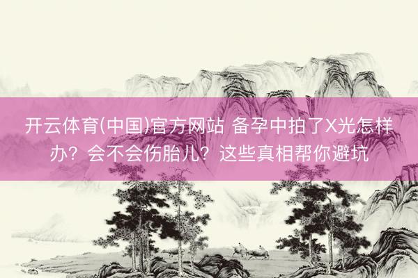 开云体育(中国)官方网站 备孕中拍了X光怎样办？会不会伤胎儿？这些真相帮你避坑