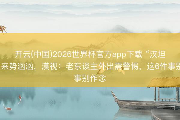 开云(中国)2026世界杯官方app下载 “汉坦病毒”来势汹汹，漠视：老东谈主外出需警惕，这6件事别作念