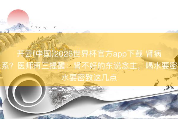 开云(中国)2026世界杯官方app下载 肾病与喝水关系？医师再三提醒：肾不好的东说念主，喝水要密致这几点