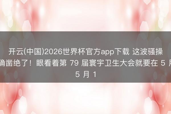 开云(中国)2026世界杯官方app下载 这波骚操作确凿绝了！眼看着第 79 届寰宇卫生大会就要在 5 月 1