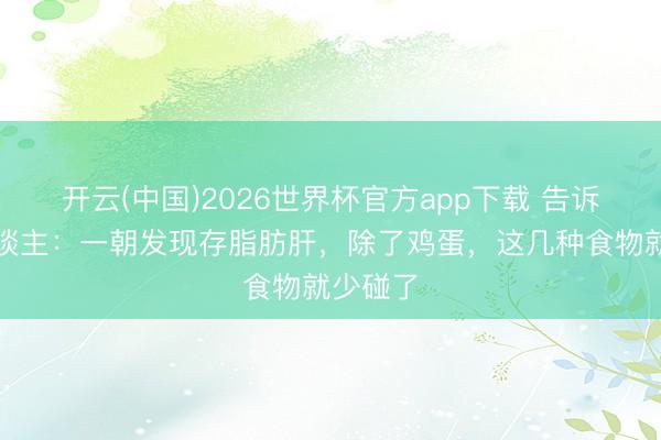 开云(中国)2026世界杯官方app下载 告诉家里东谈主：一朝发现存脂肪肝，除了鸡蛋，这几种食物就少碰了