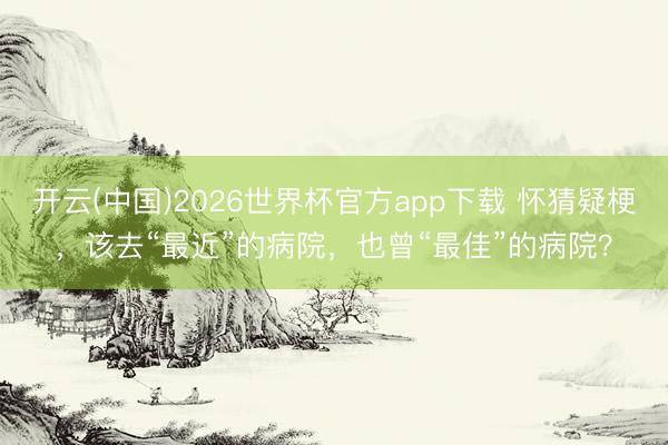 开云(中国)2026世界杯官方app下载 怀猜疑梗，该去“最近”的病院，也曾“最佳”的病院？