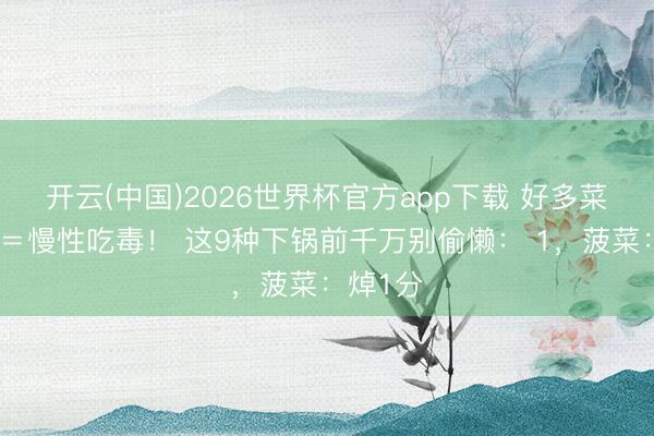 开云(中国)2026世界杯官方app下载 好多菜不焯水＝慢性吃毒！ 这9种下锅前千万别偷懒： 1，菠菜：焯1分