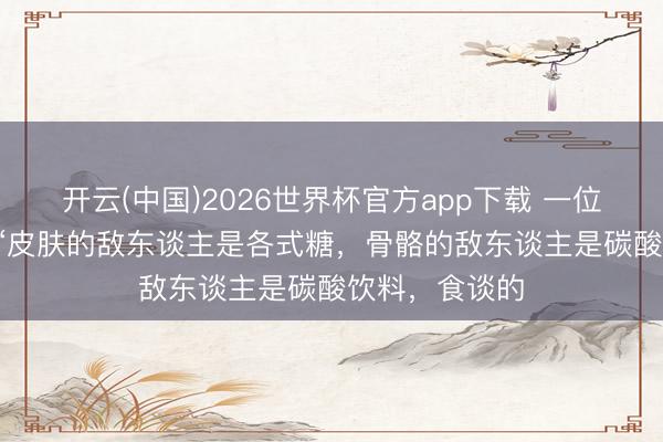 开云(中国)2026世界杯官方app下载 一位顶尖医师说: “皮肤的敌东谈主是各式糖，骨骼的敌东谈主是碳酸饮料，食谈的