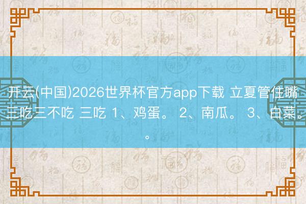 开云(中国)2026世界杯官方app下载 立夏管住嘴：三吃三不吃 三吃 1、鸡蛋。 2、南瓜。 3、白菜。 ​