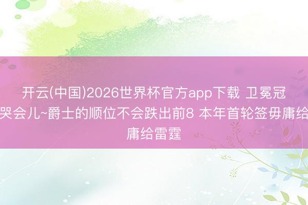 开云(中国)2026世界杯官方app下载 卫冕冠军小哭会儿~爵士的顺位不会跌出前8 本年首轮签毋庸给雷霆