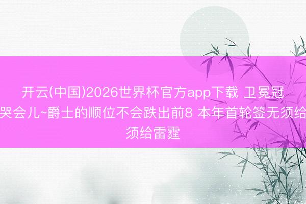 开云(中国)2026世界杯官方app下载 卫冕冠军小哭会儿~爵士的顺位不会跌出前8 本年首轮签无须给雷霆