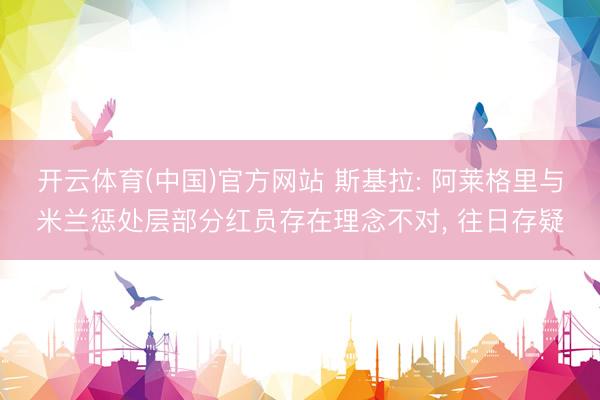 开云体育(中国)官方网站 斯基拉: 阿莱格里与米兰惩处层部分红员存在理念不对， 往日存疑