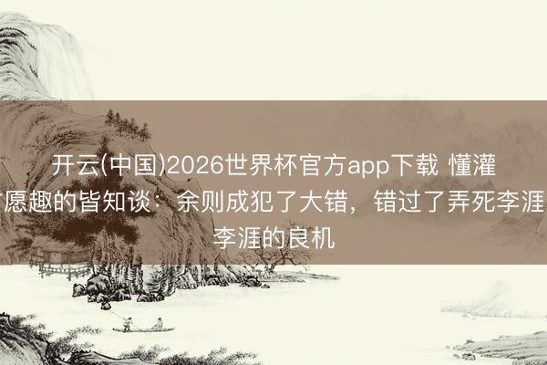 开云(中国)2026世界杯官方app下载 懂灌音基甘愿趣的皆知谈：余则成犯了大错，错过了弄死李涯的良机