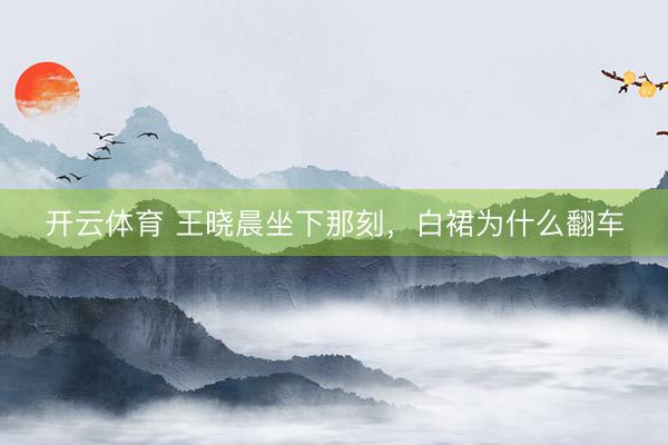 开云体育 王晓晨坐下那刻，白裙为什么翻车