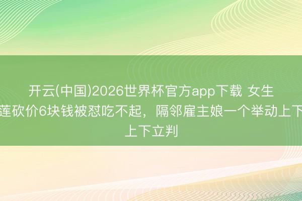 开云(中国)2026世界杯官方app下载 女生买榴莲砍价6块钱被怼吃不起，隔邻雇主娘一个举动上下立判
