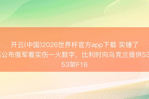 开云(中国)2026世界杯官方app下载 实锤了！俄媒公布俄军着实伤一火数字，比利时向乌克兰提供53架F16