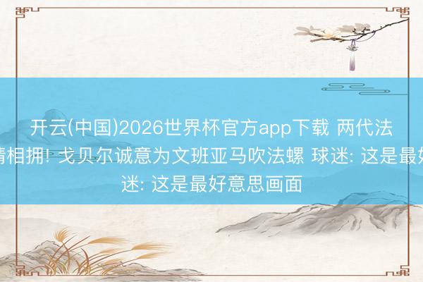 开云(中国)2026世界杯官方app下载 两代法国高塔深情相拥! 戈贝尔诚意为文班亚马吹法螺 球迷: 这是最好意思画面