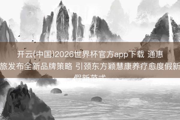 开云(中国)2026世界杯官方app下载 通惠康养旅发布全新品牌策略 引颈东方颖慧康养疗愈度假新范式