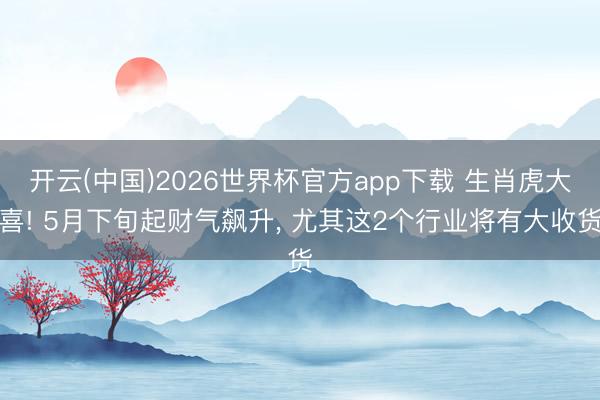开云(中国)2026世界杯官方app下载 生肖虎大喜! 5月下旬起财气飙升， 尤其这2个行业将有大收货