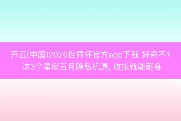 开云(中国)2026世界杯官方app下载 好奇不? 这3个星座五月隐私机遇， 收拢就能翻身