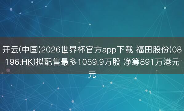 开云(中国)2026世界杯官方app下载 福田股份(08196.HK)拟配售最多1059.9万股 净筹891万港元