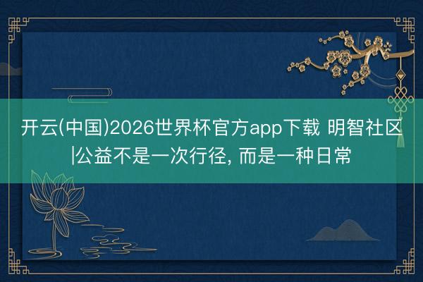 开云(中国)2026世界杯官方app下载 明智社区|公益不是一次行径， 而是一种日常