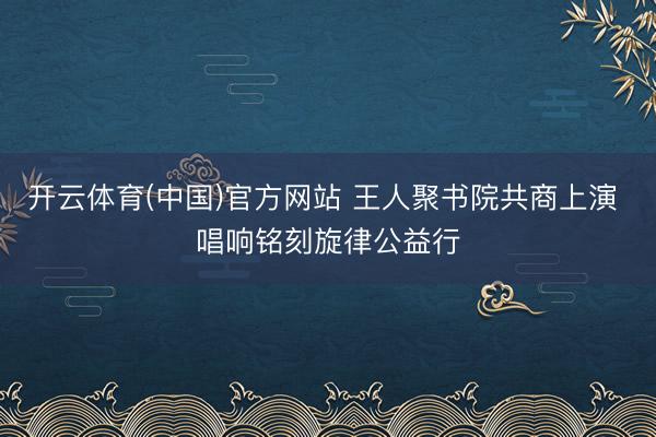 开云体育(中国)官方网站 王人聚书院共商上演 唱响铭刻旋律公益行