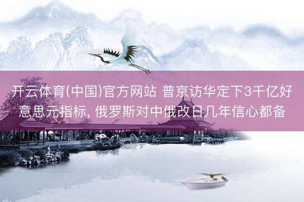 开云体育(中国)官方网站 普京访华定下3千亿好意思元指标， 俄罗斯对中俄改日几年信心都备