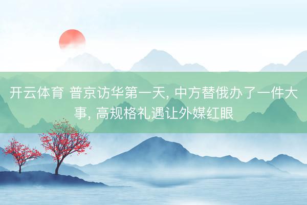 开云体育 普京访华第一天， 中方替俄办了一件大事， 高规格礼遇让外媒红眼