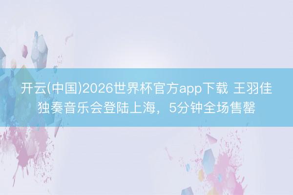 开云(中国)2026世界杯官方app下载 王羽佳独奏音乐会登陆上海,5分钟全场售罄