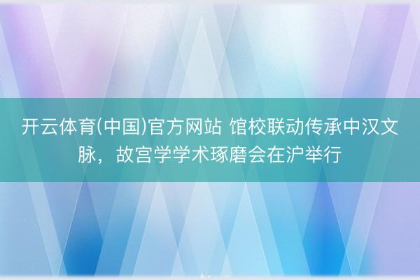 开云体育(中国)官方网站 馆校联动传承中汉文脉，故宫学学术琢磨会在沪举行