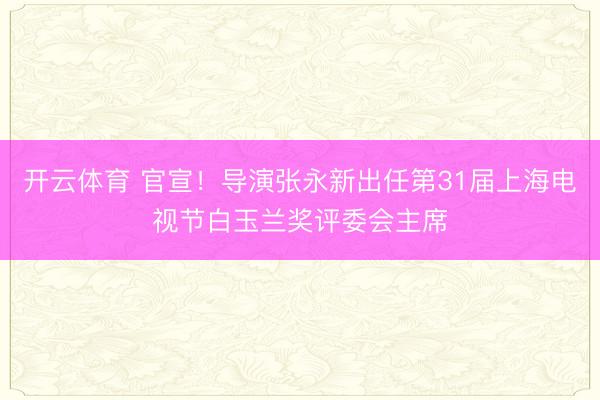 开云体育 官宣！导演张永新出任第31届上海电视节白玉兰奖评委会主席