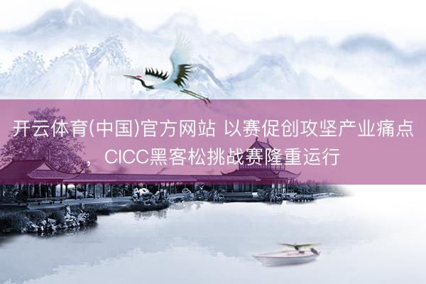 开云体育(中国)官方网站 以赛促创攻坚产业痛点，CICC黑客松挑战赛隆重运行