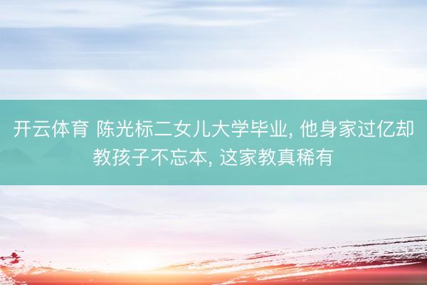 开云体育 陈光标二女儿大学毕业， 他身家过亿却教孩子不忘本， 这家教真稀有