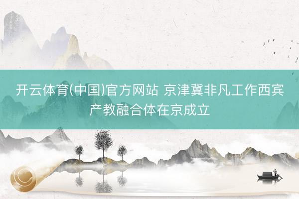 开云体育(中国)官方网站 京津冀非凡工作西宾产教融合体在京成立