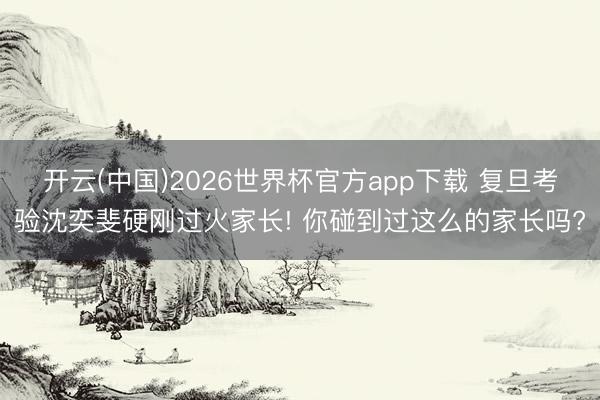 开云(中国)2026世界杯官方app下载 复旦考验沈奕斐硬刚过火家长! 你碰到过这么的家长吗?