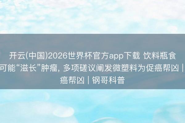 开云(中国)2026世界杯官方app下载 饮料瓶食物包装皆可能“滋长”肿瘤， 多项磋议阐发微塑料为促癌帮凶 | 钢哥科普