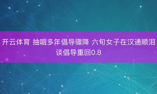 开云体育 抽咽多年倡导骤降 六旬女子在汉通顺泪谈倡导重回0.8