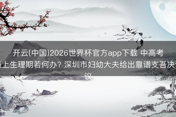 开云(中国)2026世界杯官方app下载 中高考撞上生理期若何办? 深圳市妇幼大夫给出靠谱支吾决议