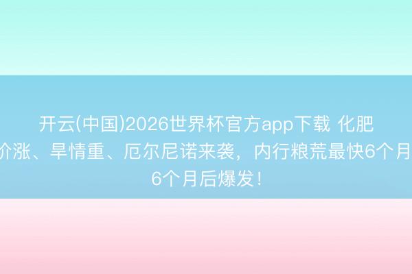 开云(中国)2026世界杯官方app下载 化肥断、油价涨、旱情重、厄尔尼诺来袭，内行粮荒最快6个月后爆发！