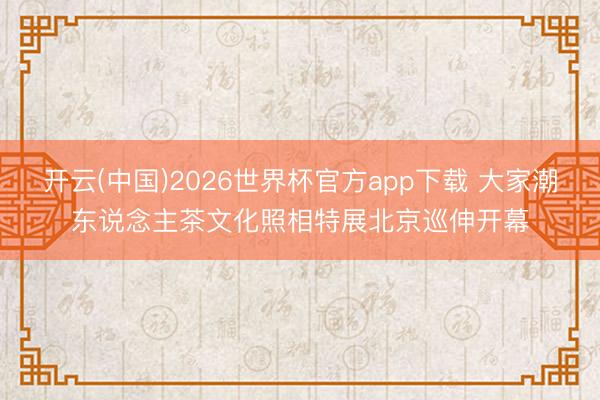 开云(中国)2026世界杯官方app下载 大家潮东说念主茶文化照相特展北京巡伸开幕