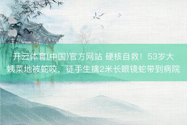开云体育(中国)官方网站 硬核自救！53岁大姨菜地被蛇咬，徒手生擒2米长眼镜蛇带到病院