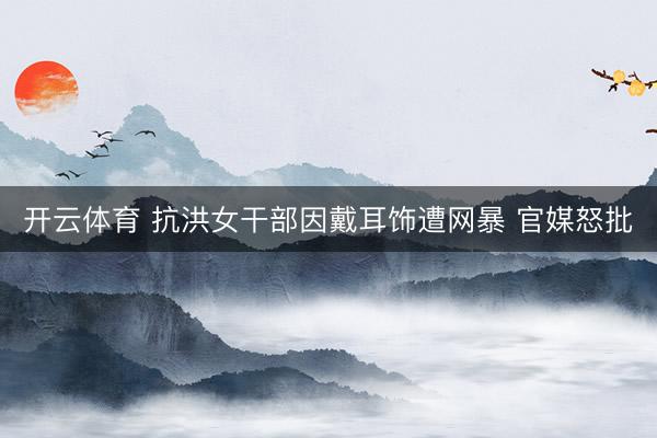 开云体育 抗洪女干部因戴耳饰遭网暴 官媒怒批