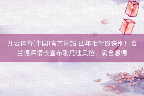 开云体育(中国)官方网站 四年相伴终诀别！哈兰德深情长宣布别瓜迪奥拉，满含感德