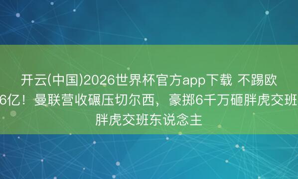 开云(中国)2026世界杯官方app下载 不踢欧战仍赚6.6亿！曼联营收碾压切尔西，豪掷6千万砸胖虎交班东说念主