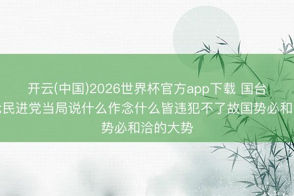 开云(中国)2026世界杯官方app下载 国台办：非论民进党当局说什么作念什么皆违犯不了故国势必和洽的大势