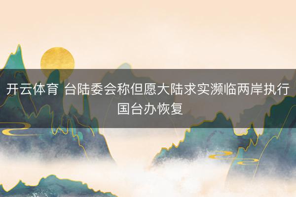 开云体育 台陆委会称但愿大陆求实濒临两岸执行 国台办恢复