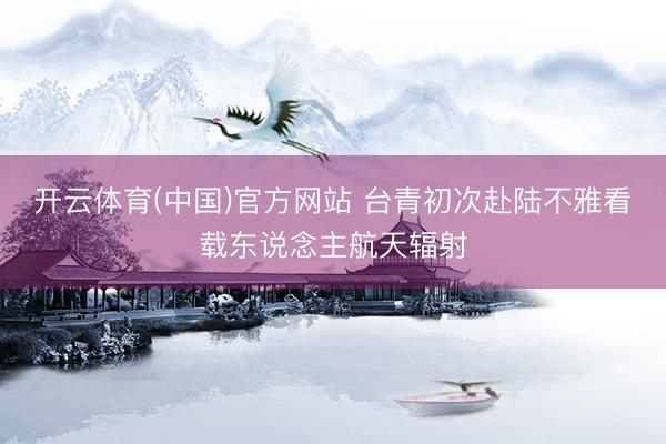 开云体育(中国)官方网站 台青初次赴陆不雅看载东说念主航天辐射