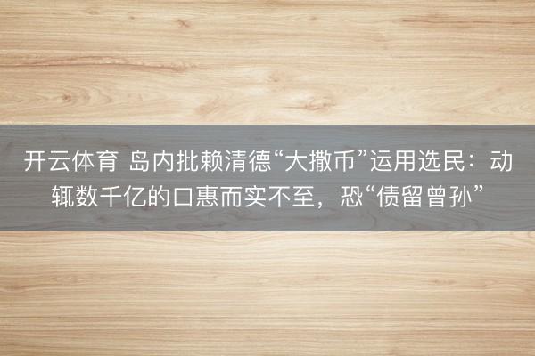 开云体育 岛内批赖清德“大撒币”运用选民：动辄数千亿的口惠而实不至，恐“债留曾孙”